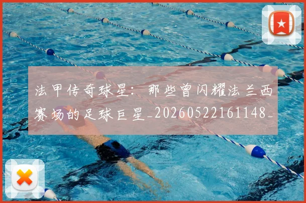 法甲传奇球星：那些曾闪耀法兰西赛场的足球巨星_20260522161148_20260707153104