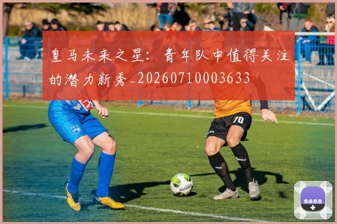 皇马未来之星:青年队中值得关注的潜力新秀_20260710003633