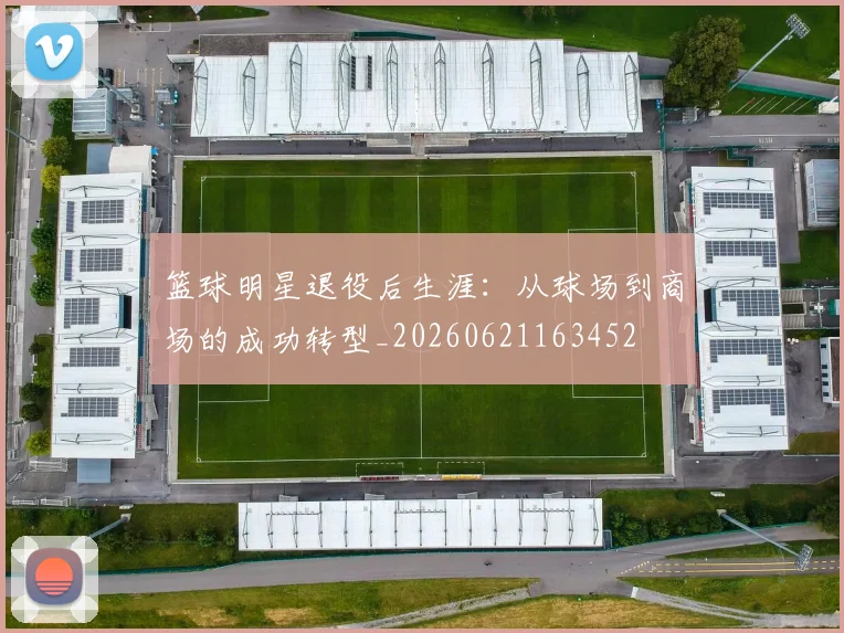 篮球明星退役后生涯：从球场到商场的成功转型_20260621163452