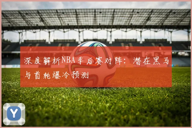 深度解析NBA季后赛对阵:潜在黑马与首轮爆冷预测