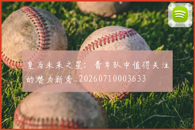 皇马未来之星:青年队中值得关注的潜力新秀_20260710003633
