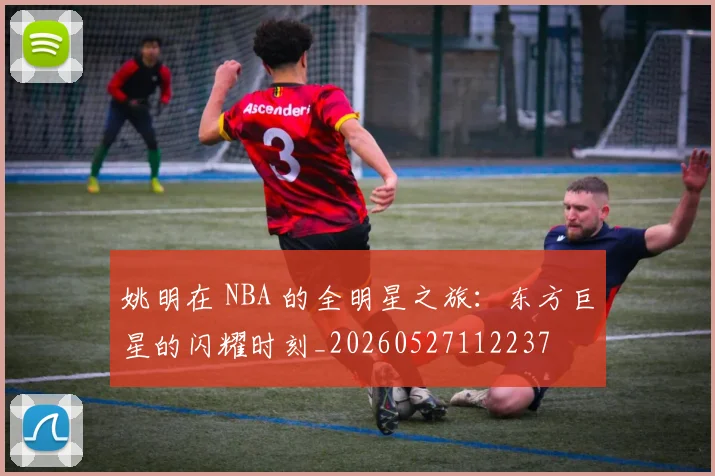 姚明在 NBA 的全明星之旅:东方巨星的闪耀时刻_20260527112237