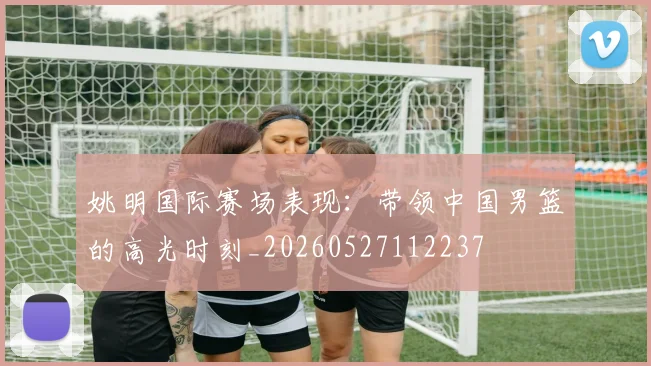 姚明国际赛场表现：带领中国男篮的高光时刻_20260527112237