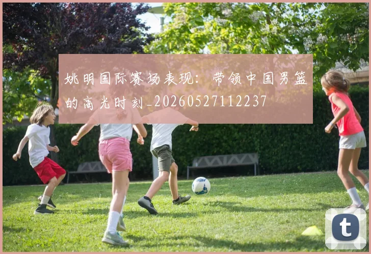 姚明国际赛场表现:带领中国男篮的高光时刻_20260527112237