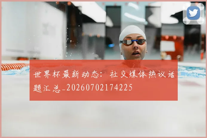 世界杯最新动态：社交媒体热议话题汇总_20260702174225