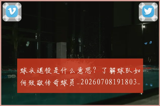 球衣退役是什么意思？了解球队如何致敬传奇球员_20260708191803_20260802160818