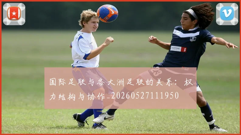 国际足联与各大洲足联的关系：权力结构与协作_20260527111950