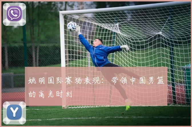 姚明国际赛场表现:带领中国男篮的高光时刻