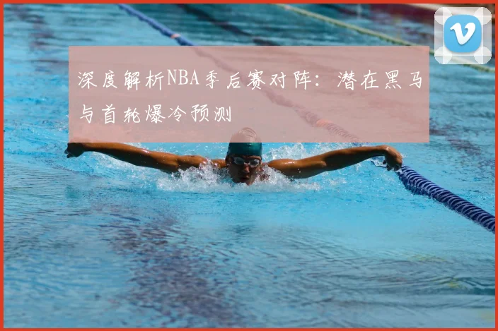深度解析NBA季后赛对阵：潜在黑马与首轮爆冷预测