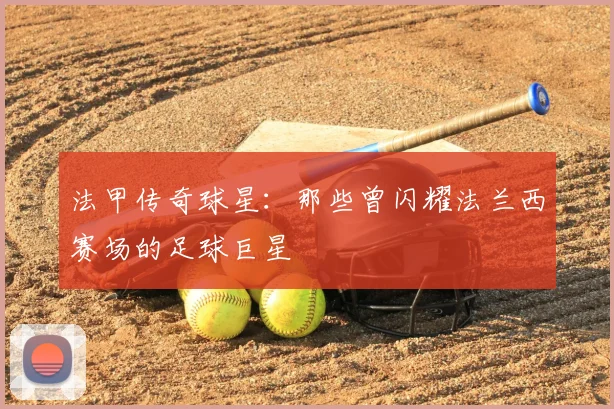 法甲传奇球星：那些曾闪耀法兰西赛场的足球巨星