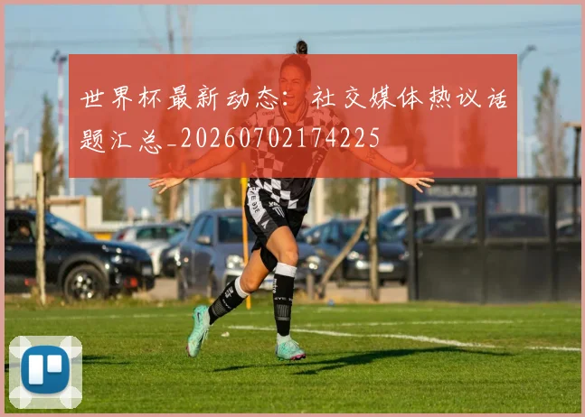世界杯最新动态：社交媒体热议话题汇总_20260702174225