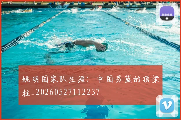 姚明国家队生涯:中国男篮的顶梁柱_20260527112237