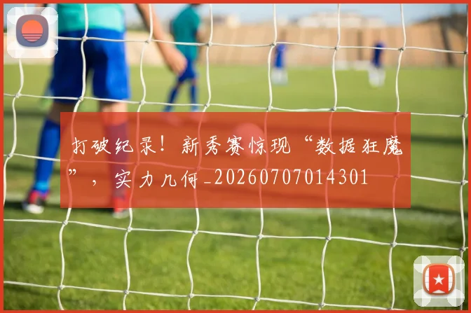 打破纪录!新秀赛惊现“数据狂魔”,实力几何_20260707014301