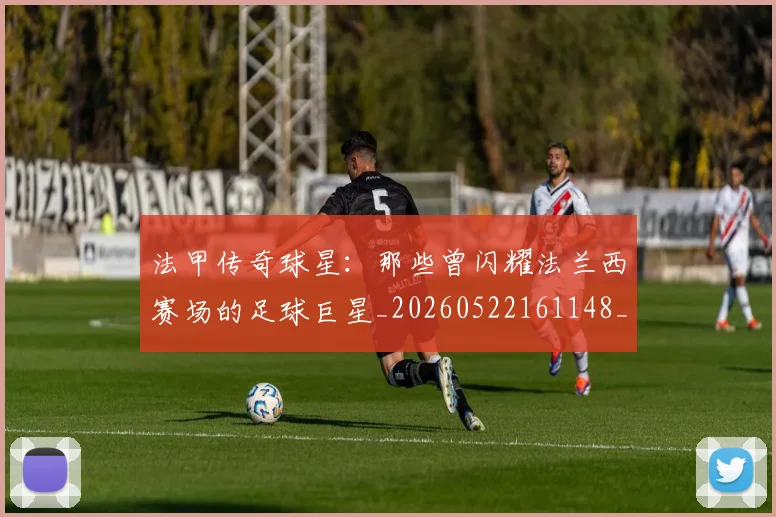 法甲传奇球星：那些曾闪耀法兰西赛场的足球巨星_20260522161148_20260707153104