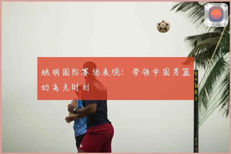 姚明国际赛场表现：带领中国男篮的高光时刻