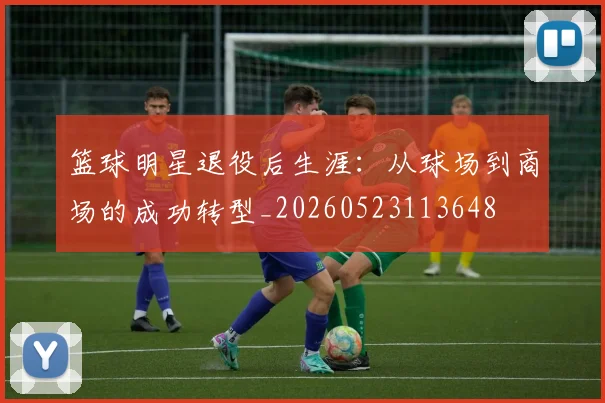 篮球明星退役后生涯:从球场到商场的成功转型_20260523113648