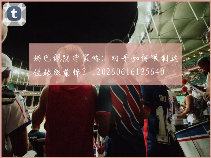 姆巴佩防守策略:对手如何限制这位超级前锋?_20260616135640